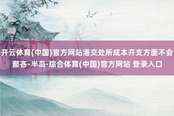 开云体育(中国)官方网站港交处所成本开支方面不会鄙吝-半岛·综合体育(中国)官方网站 登录入口