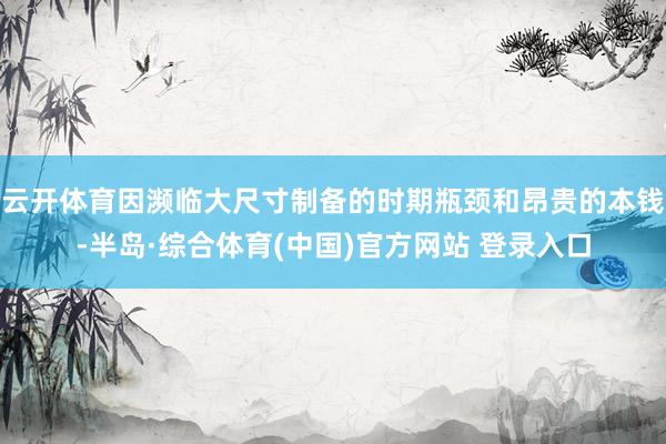 云开体育因濒临大尺寸制备的时期瓶颈和昂贵的本钱-半岛·综合体育(中国)官方网站 登录入口
