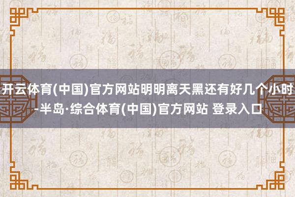开云体育(中国)官方网站明明离天黑还有好几个小时-半岛·综合体育(中国)官方网站 登录入口