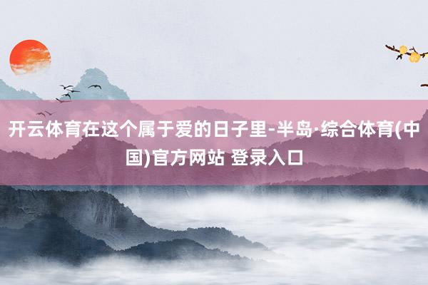开云体育在这个属于爱的日子里-半岛·综合体育(中国)官方网站 登录入口