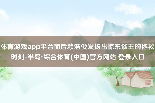 体育游戏app平台而后赖浩俊发扬出惊东谈主的拯救时刻-半岛·综合体育(中国)官方网站 登录入口