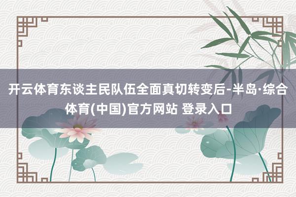 开云体育东谈主民队伍全面真切转变后-半岛·综合体育(中国)官方网站 登录入口