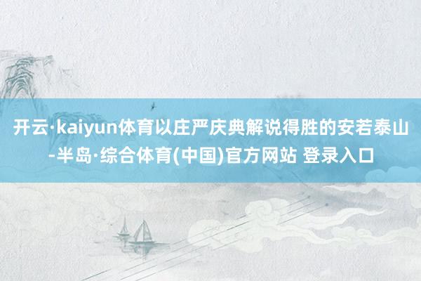 开云·kaiyun体育以庄严庆典解说得胜的安若泰山-半岛·综合体育(中国)官方网站 登录入口
