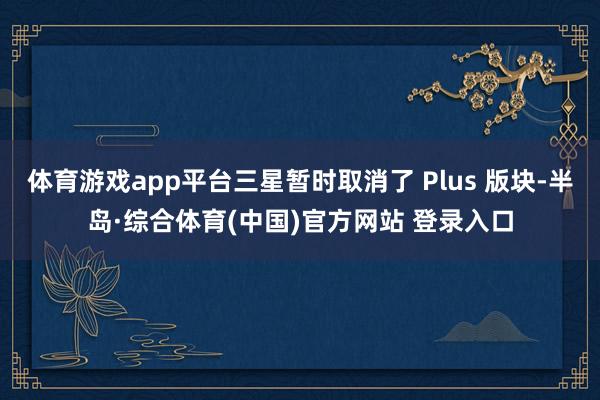 体育游戏app平台三星暂时取消了 Plus 版块-半岛·综合体育(中国)官方网站 登录入口
