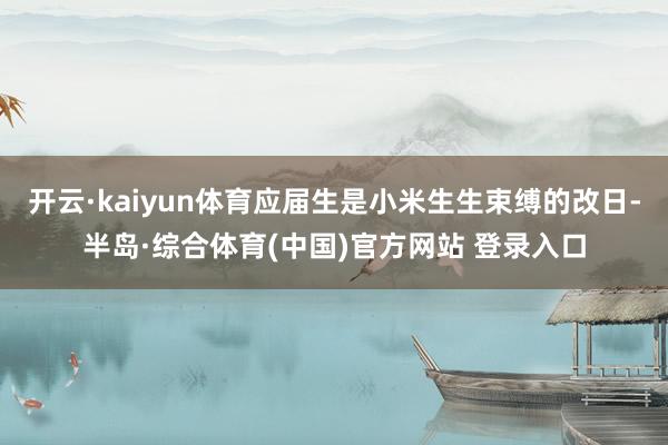 开云·kaiyun体育应届生是小米生生束缚的改日-半岛·综合体育(中国)官方网站 登录入口