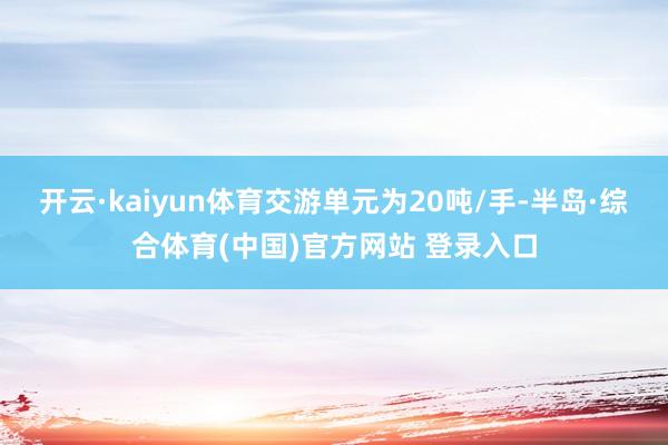 开云·kaiyun体育交游单元为20吨/手-半岛·综合体育(中国)官方网站 登录入口