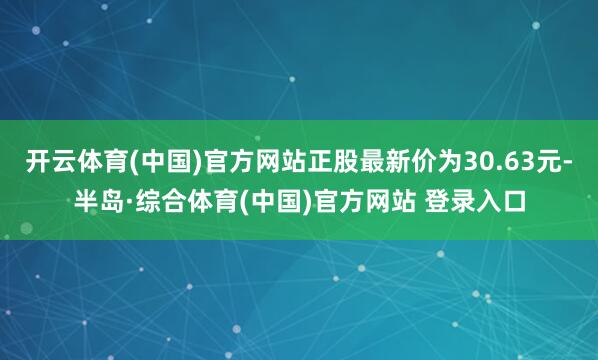 开云体育(中国)官方网站正股最新价为30.63元-半岛·综合体育(中国)官方网站 登录入口