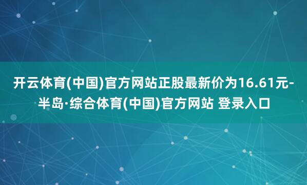 开云体育(中国)官方网站正股最新价为16.61元-半岛·综合体育(中国)官方网站 登录入口