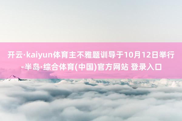 开云·kaiyun体育主不雅题训导于10月12日举行-半岛·综合体育(中国)官方网站 登录入口