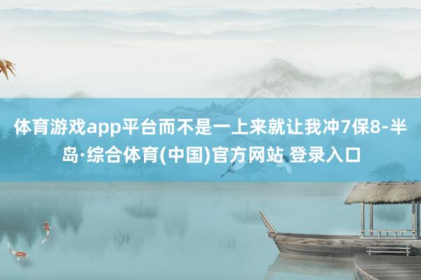 体育游戏app平台而不是一上来就让我冲7保8-半岛·综合体育(中国)官方网站 登录入口
