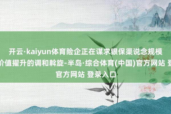 开云·kaiyun体育险企正在谋求银保渠说念规模增长与价值擢升的调和斡旋-半岛·综合体育(中国)官方网站 登录入口