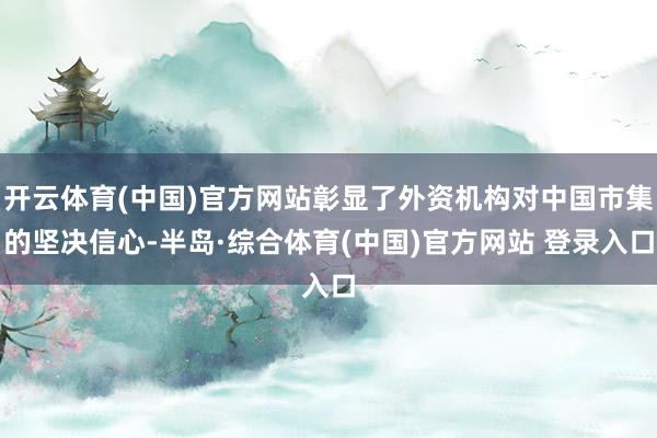 开云体育(中国)官方网站彰显了外资机构对中国市集的坚决信心-半岛·综合体育(中国)官方网站 登录入口