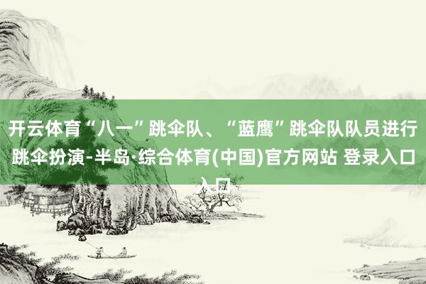 开云体育“八一”跳伞队、“蓝鹰”跳伞队队员进行跳伞扮演-半岛·综合体育(中国)官方网站 登录入口