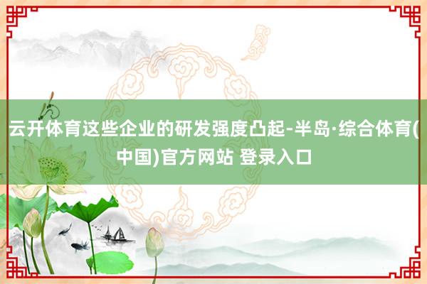 云开体育这些企业的研发强度凸起-半岛·综合体育(中国)官方网站 登录入口