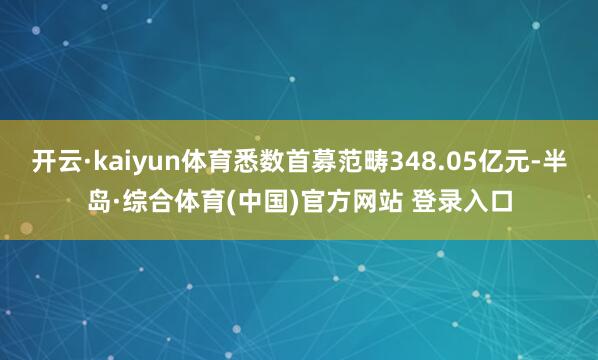 开云·kaiyun体育悉数首募范畴348.05亿元-半岛·综合体育(中国)官方网站 登录入口