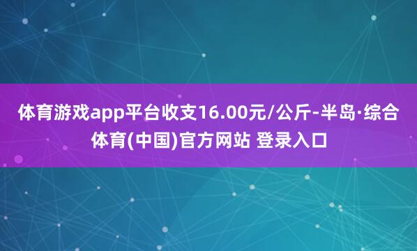 体育游戏app平台收支16.00元/公斤-半岛·综合体育(中国)官方网站 登录入口