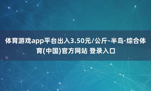 体育游戏app平台出入3.50元/公斤-半岛·综合体育(中国)官方网站 登录入口