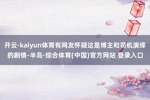 开云·kaiyun体育有网友怀疑这是博主和司机演绎的剧情-半岛·综合体育(中国)官方网站 登录入口