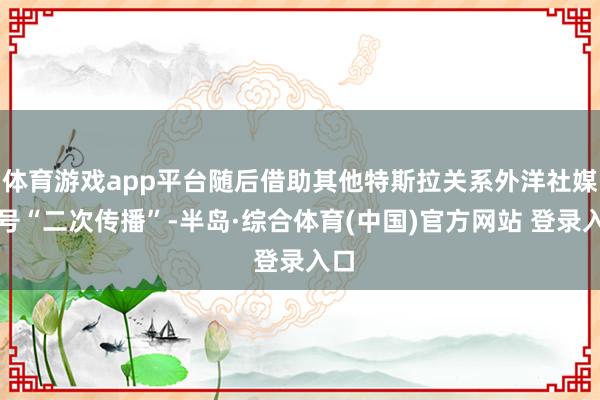 体育游戏app平台随后借助其他特斯拉关系外洋社媒账号“二次传播”-半岛·综合体育(中国)官方网站 登录入口