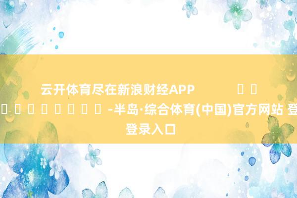 云开体育尽在新浪财经APP -半岛·综合体育(中国)官方网站 登录入口