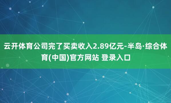 云开体育公司完了买卖收入2.89亿元-半岛·综合体育(中国)官方网站 登录入口