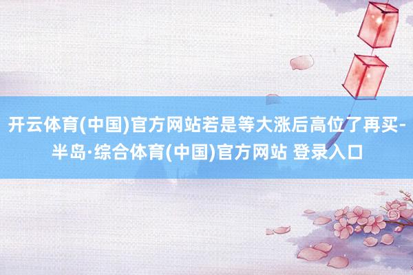 开云体育(中国)官方网站若是等大涨后高位了再买-半岛·综合体育(中国)官方网站 登录入口