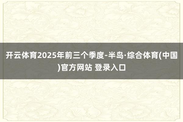开云体育2025年前三个季度-半岛·综合体育(中国)官方网站 登录入口