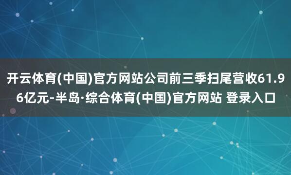 开云体育(中国)官方网站公司前三季扫尾营收61.96亿元-半岛·综合体育(中国)官方网站 登录入口