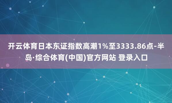 开云体育日本东证指数高潮1%至3333.86点-半岛·综合体育(中国)官方网站 登录入口