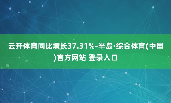 云开体育同比增长37.31%-半岛·综合体育(中国)官方网站 登录入口