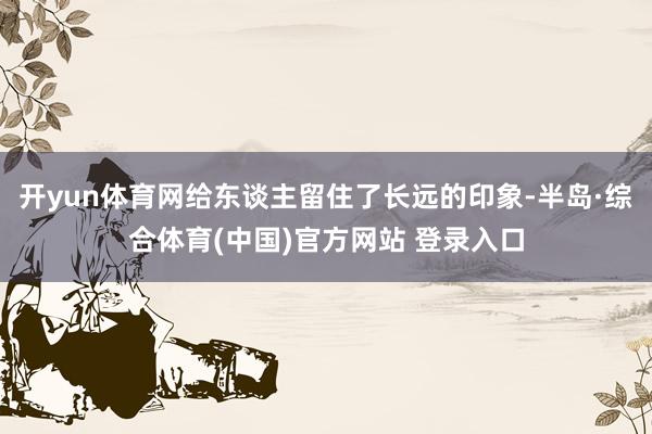 开yun体育网给东谈主留住了长远的印象-半岛·综合体育(中国)官方网站 登录入口