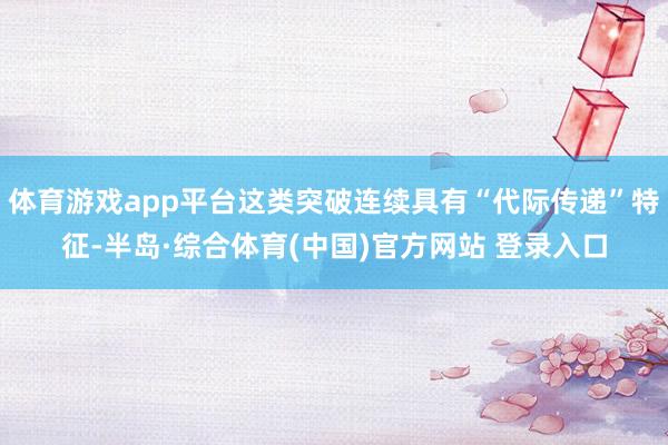 体育游戏app平台这类突破连续具有“代际传递”特征-半岛·综合体育(中国)官方网站 登录入口