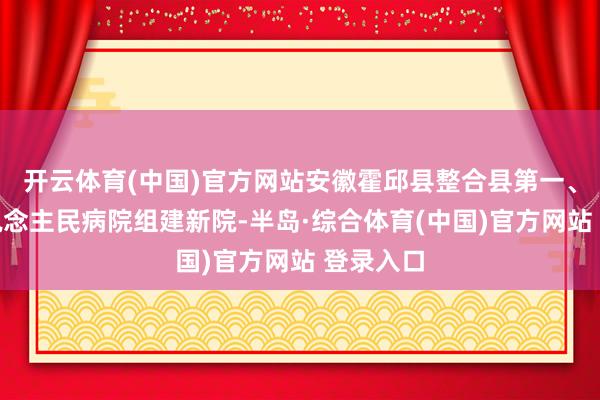 开云体育(中国)官方网站安徽霍邱县整合县第一、第二东说念主民病院组建新院-半岛·综合体育(中国)官方网站 登录入口