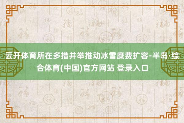 云开体育所在多措并举推动冰雪糜费扩容-半岛·综合体育(中国)官方网站 登录入口
