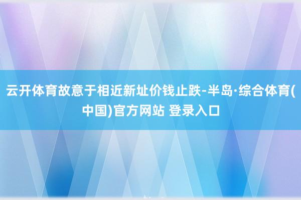 云开体育故意于相近新址价钱止跌-半岛·综合体育(中国)官方网站 登录入口