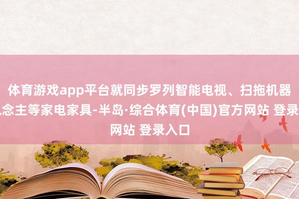 体育游戏app平台就同步罗列智能电视、扫拖机器东说念主等家电家具-半岛·综合体育(中国)官方网站 登录入口