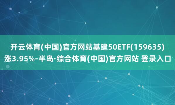 开云体育(中国)官方网站基建50ETF(159635)涨3.95%-半岛·综合体育(中国)官方网站 登录入口