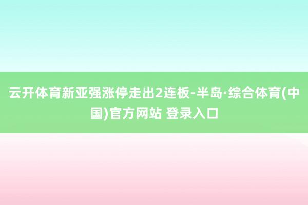 云开体育新亚强涨停走出2连板-半岛·综合体育(中国)官方网站 登录入口