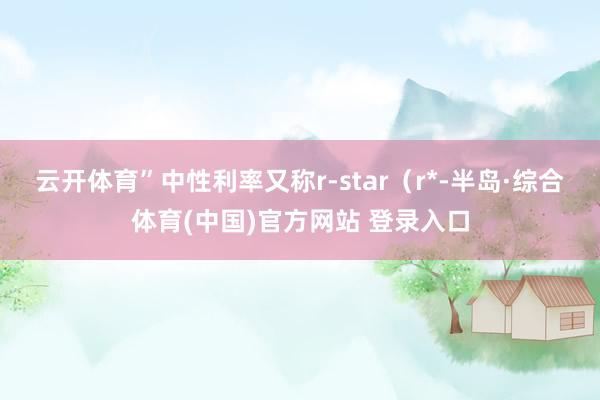 云开体育”　　中性利率又称r-star（r*-半岛·综合体育(中国)官方网站 登录入口