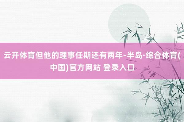 云开体育但他的理事任期还有两年-半岛·综合体育(中国)官方网站 登录入口