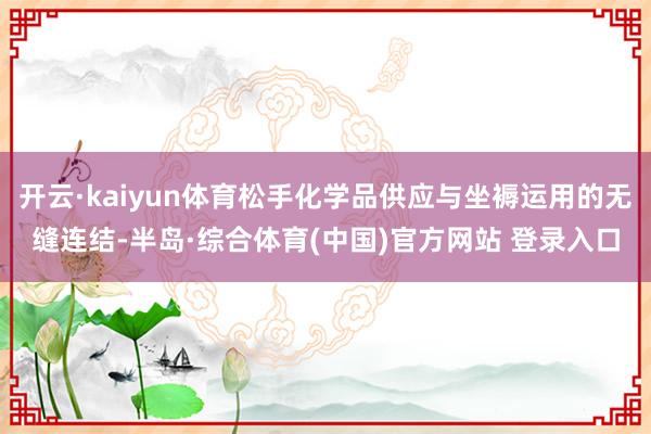 开云·kaiyun体育松手化学品供应与坐褥运用的无缝连结-半岛·综合体育(中国)官方网站 登录入口