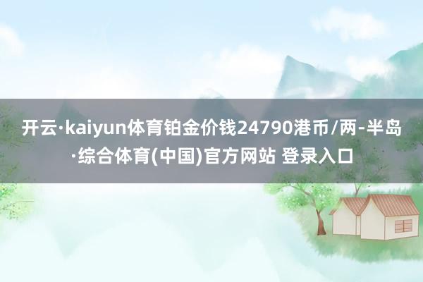开云·kaiyun体育铂金价钱24790港币/两-半岛·综合体育(中国)官方网站 登录入口