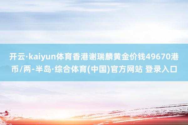 开云·kaiyun体育香港谢瑞麟黄金价钱49670港币/两-半岛·综合体育(中国)官方网站 登录入口