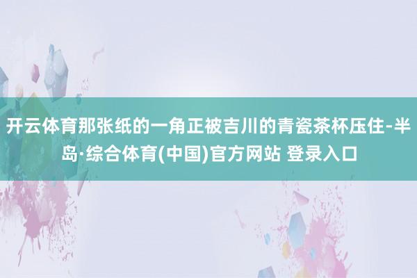 开云体育那张纸的一角正被吉川的青瓷茶杯压住-半岛·综合体育(中国)官方网站 登录入口