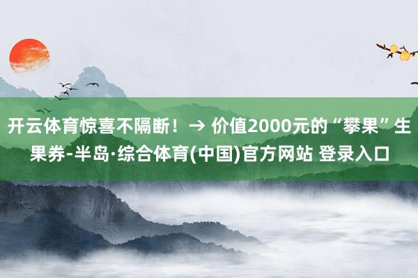 开云体育惊喜不隔断！→ 价值2000元的“攀果”生果券-半岛·综合体育(中国)官方网站 登录入口