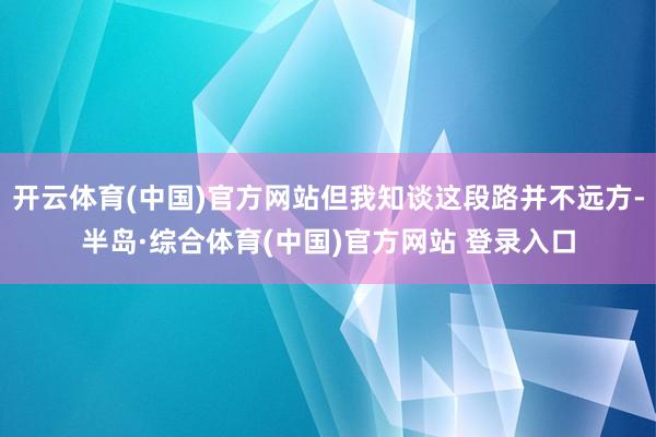 开云体育(中国)官方网站但我知谈这段路并不远方-半岛·综合体育(中国)官方网站 登录入口