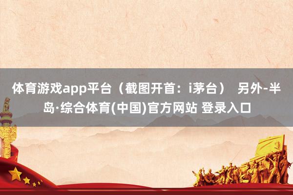 体育游戏app平台（截图开首：i茅台）  另外-半岛·综合体育(中国)官方网站 登录入口