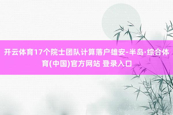 开云体育17个院士团队计算落户雄安-半岛·综合体育(中国)官方网站 登录入口