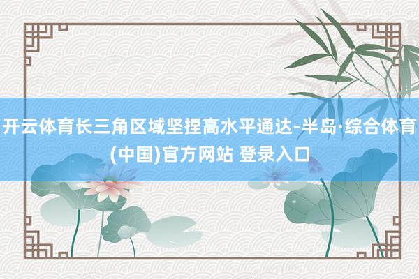 开云体育长三角区域坚捏高水平通达-半岛·综合体育(中国)官方网站 登录入口