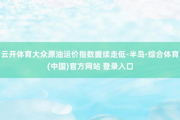 云开体育大众原油运价指数握续走低-半岛·综合体育(中国)官方网站 登录入口